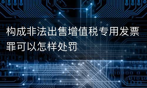 构成非法出售增值税专用发票罪可以怎样处罚