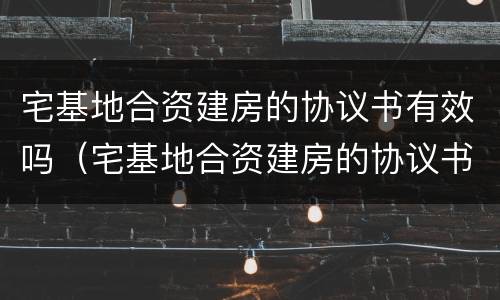 宅基地合资建房的协议书有效吗（宅基地合资建房的协议书有效吗怎么写）