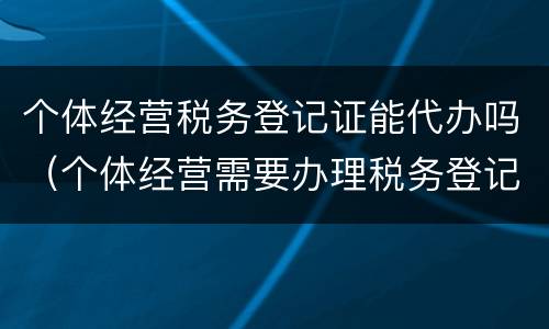 个体经营税务登记证能代办吗（个体经营需要办理税务登记证吗）