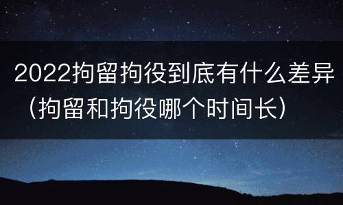 2022拘留拘役到底有什么差异（拘留和拘役哪个时间长）