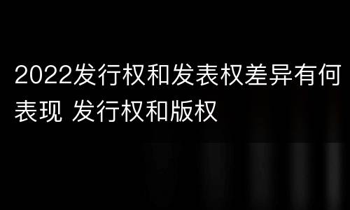 2022发行权和发表权差异有何表现 发行权和版权