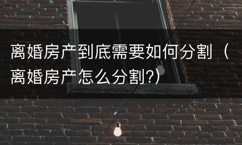 离婚房产到底需要如何分割（离婚房产怎么分割?）