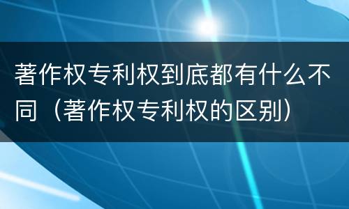 著作权专利权到底都有什么不同（著作权专利权的区别）