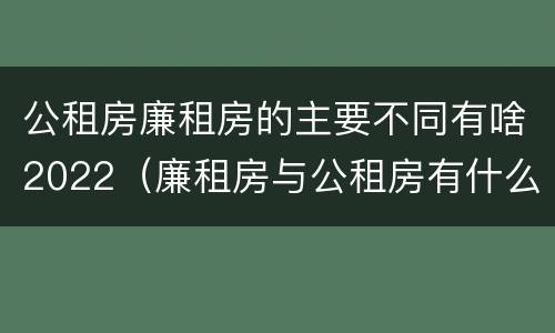 公租房廉租房的主要不同有啥2022（廉租房与公租房有什么不同）