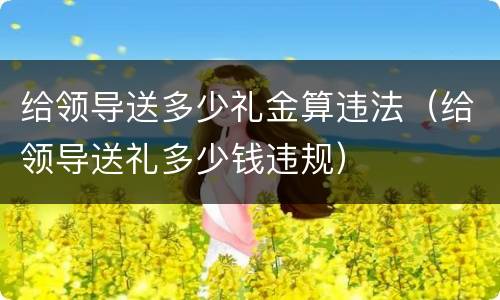 给领导送多少礼金算违法（给领导送礼多少钱违规）