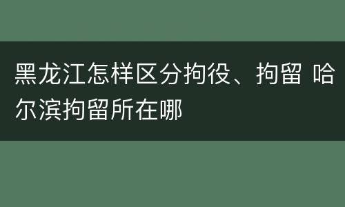 黑龙江怎样区分拘役、拘留 哈尔滨拘留所在哪