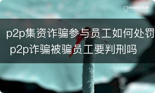 p2p集资诈骗参与员工如何处罚 p2p诈骗被骗员工要判刑吗