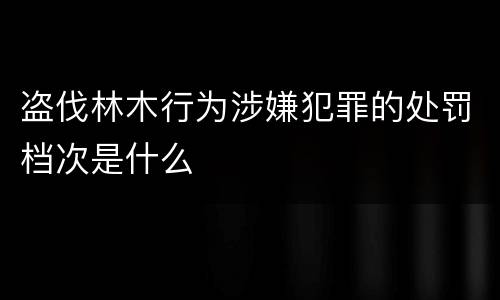 盗伐林木行为涉嫌犯罪的处罚档次是什么