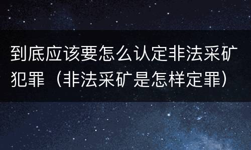 到底应该要怎么认定非法采矿犯罪（非法采矿是怎样定罪）