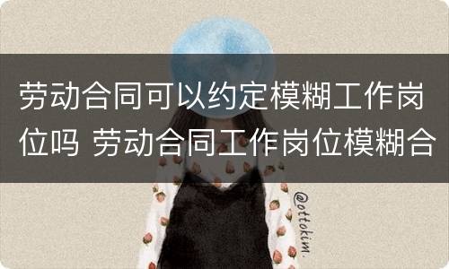 劳动合同可以约定模糊工作岗位吗 劳动合同工作岗位模糊合法吗