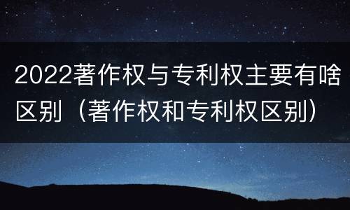 2022著作权与专利权主要有啥区别（著作权和专利权区别）