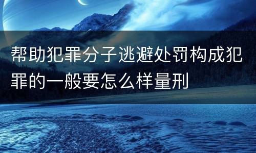 帮助犯罪分子逃避处罚构成犯罪的一般要怎么样量刑