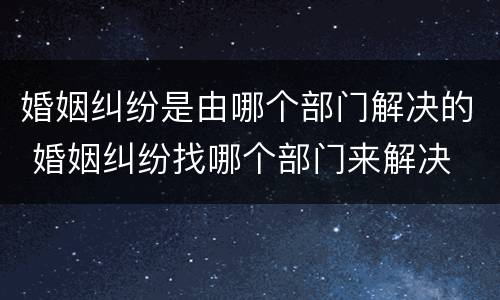 婚姻纠纷是由哪个部门解决的 婚姻纠纷找哪个部门来解决