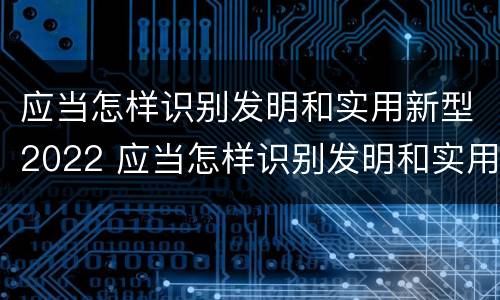 应当怎样识别发明和实用新型2022 应当怎样识别发明和实用新型2022年的产品