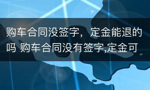购车合同没签字，定金能退的吗 购车合同没有签字,定金可以退吗