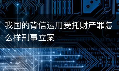 我国的背信运用受托财产罪怎么样刑事立案