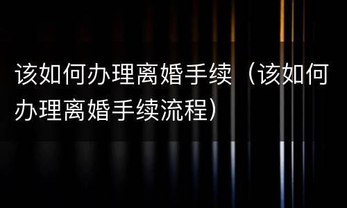该如何办理离婚手续（该如何办理离婚手续流程）