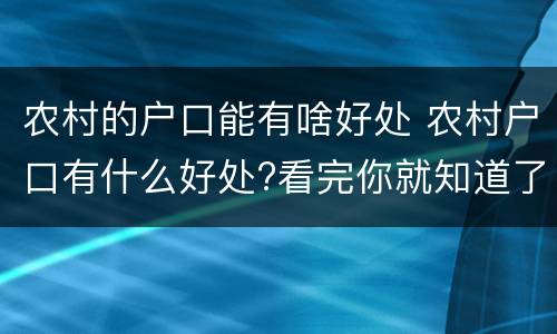 农村的户口能有啥好处 农村户口有什么好处?看完你就知道了