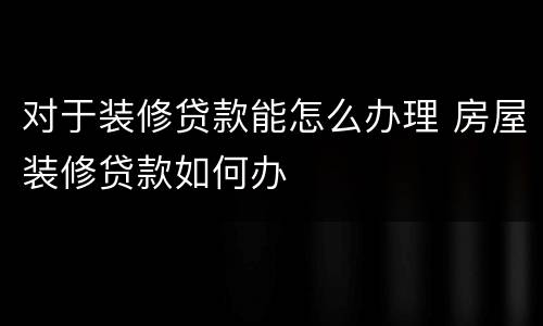 对于装修贷款能怎么办理 房屋装修贷款如何办