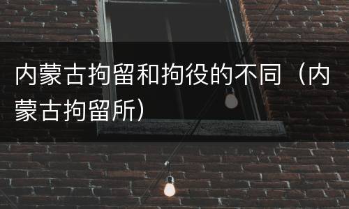 内蒙古拘留和拘役的不同（内蒙古拘留所）