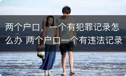 两个户口，一个有犯罪记录怎么办 两个户口一个有违法记录可以注销吗