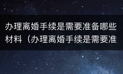 办理离婚手续是需要准备哪些材料（办理离婚手续是需要准备哪些材料和手续）