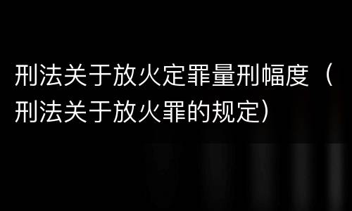 刑法关于放火定罪量刑幅度（刑法关于放火罪的规定）
