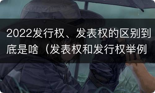 2022发行权、发表权的区别到底是啥（发表权和发行权举例）