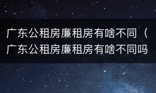 广东公租房廉租房有啥不同（广东公租房廉租房有啥不同吗）