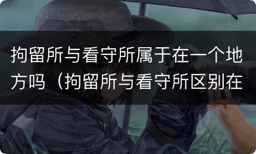 拘留所与看守所属于在一个地方吗（拘留所与看守所区别在哪）