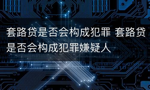 套路贷是否会构成犯罪 套路贷是否会构成犯罪嫌疑人