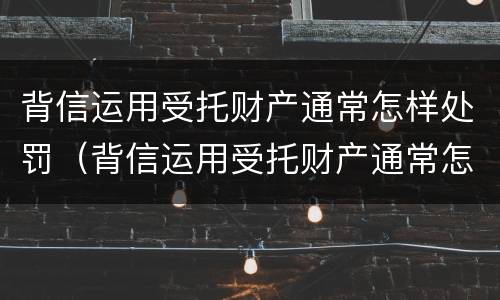 背信运用受托财产通常怎样处罚（背信运用受托财产通常怎样处罚他人）