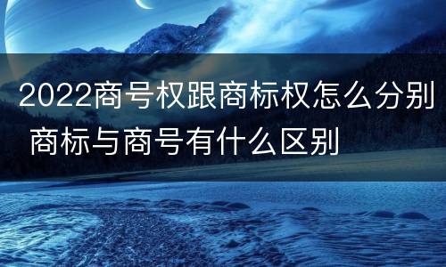 2022商号权跟商标权怎么分别 商标与商号有什么区别