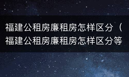 福建公租房廉租房怎样区分（福建公租房廉租房怎样区分等级）