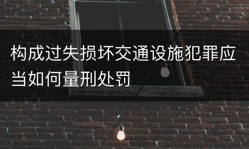 构成过失损坏交通设施犯罪应当如何量刑处罚