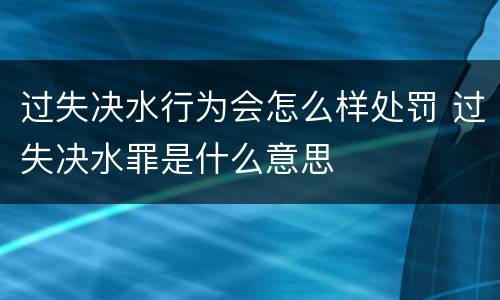 过失决水行为会怎么样处罚 过失决水罪是什么意思