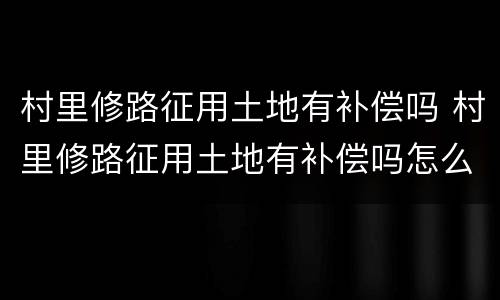 村里修路征用土地有补偿吗 村里修路征用土地有补偿吗怎么办
