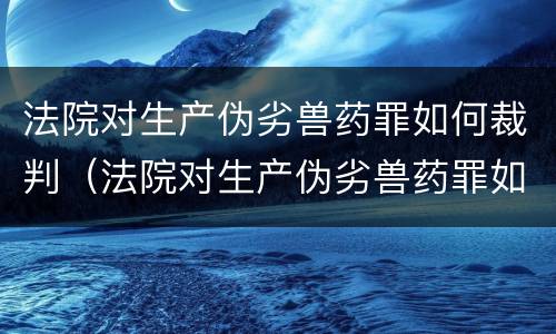 法院对生产伪劣兽药罪如何裁判（法院对生产伪劣兽药罪如何裁判处罚）