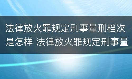 法律放火罪规定刑事量刑档次是怎样 法律放火罪规定刑事量刑档次是怎样算的