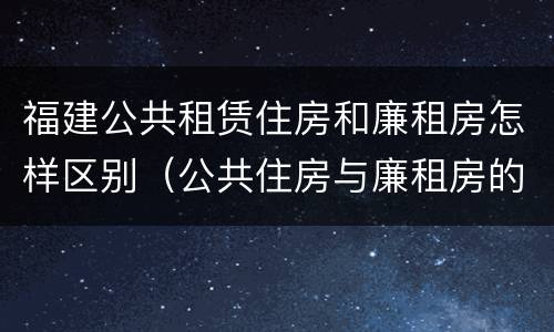 福建公共租赁住房和廉租房怎样区别（公共住房与廉租房的区别）
