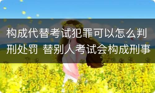构成代替考试犯罪可以怎么判刑处罚 替别人考试会构成刑事犯罪吗