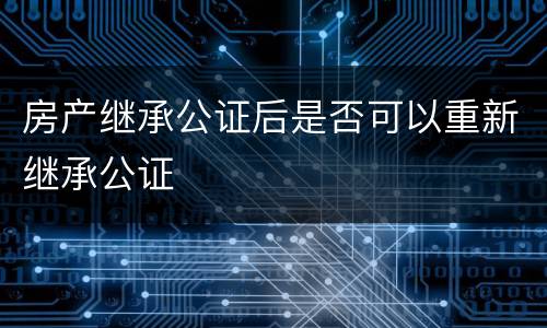 房产继承公证后是否可以重新继承公证