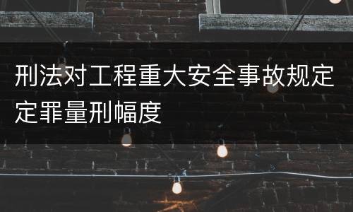 刑法对工程重大安全事故规定定罪量刑幅度