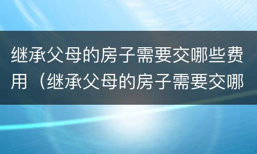 继承父母的房子需要交哪些费用（继承父母的房子需要交哪些费用和手续）