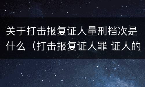 关于打击报复证人量刑档次是什么（打击报复证人罪 证人的范围）