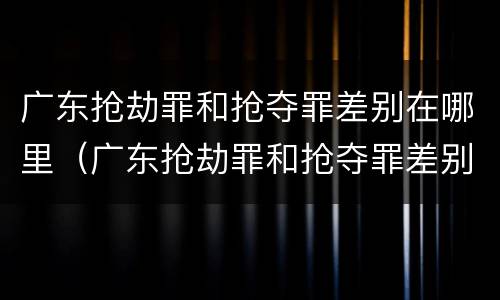 广东抢劫罪和抢夺罪差别在哪里（广东抢劫罪和抢夺罪差别在哪里查）