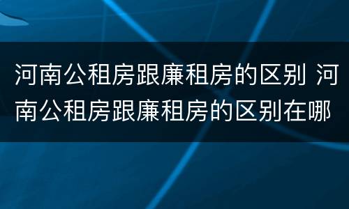 河南公租房跟廉租房的区别 河南公租房跟廉租房的区别在哪