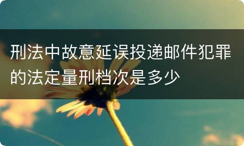 刑法中故意延误投递邮件犯罪的法定量刑档次是多少