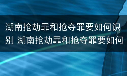 湖南抢劫罪和抢夺罪要如何识别 湖南抢劫罪和抢夺罪要如何识别认定