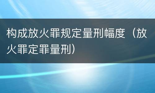 构成放火罪规定量刑幅度（放火罪定罪量刑）